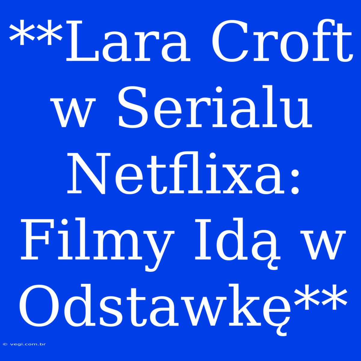 **Lara Croft W Serialu Netflixa: Filmy Idą W Odstawkę**