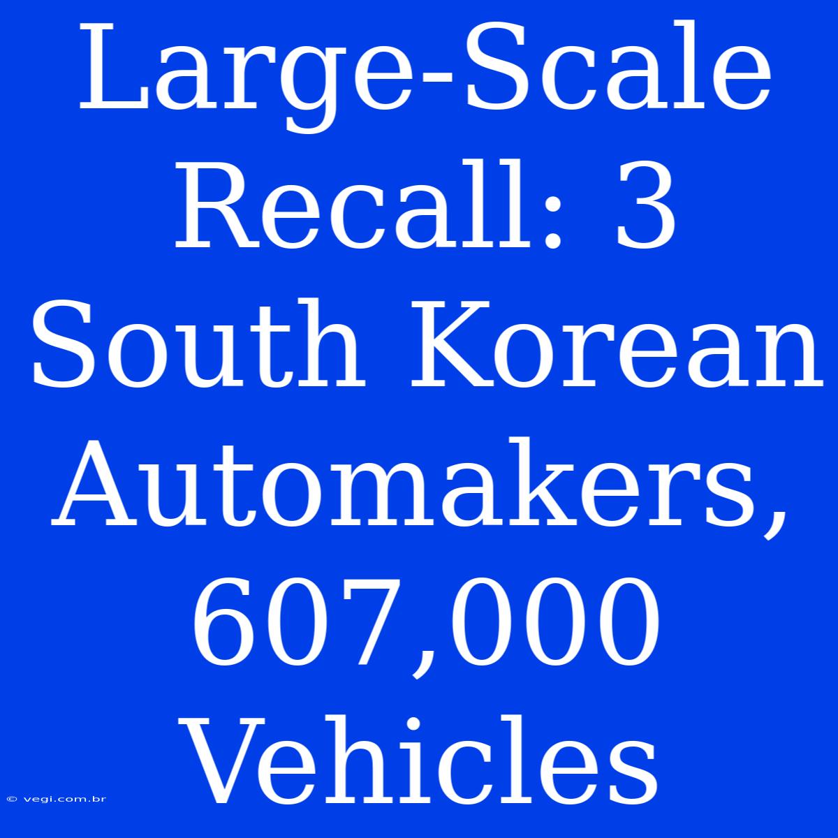 Large-Scale Recall: 3 South Korean Automakers, 607,000 Vehicles