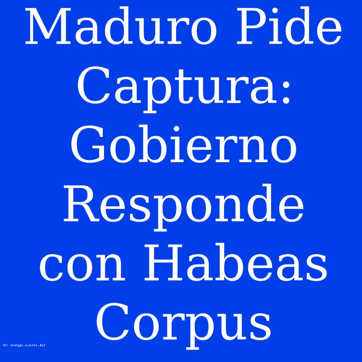 Maduro Pide Captura: Gobierno Responde Con Habeas Corpus