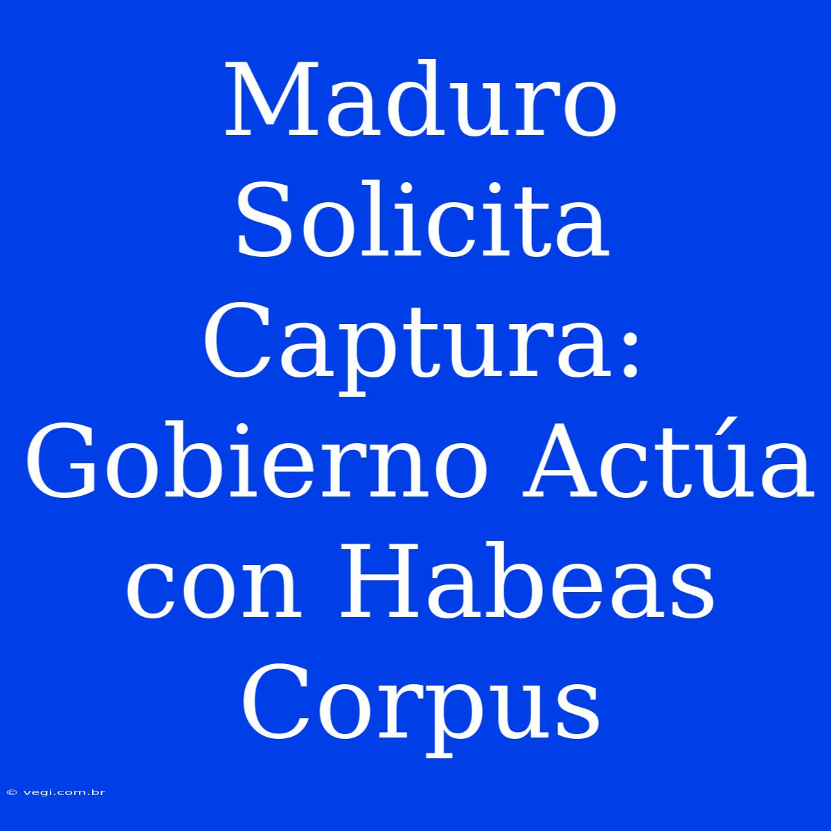 Maduro Solicita Captura: Gobierno Actúa Con Habeas Corpus