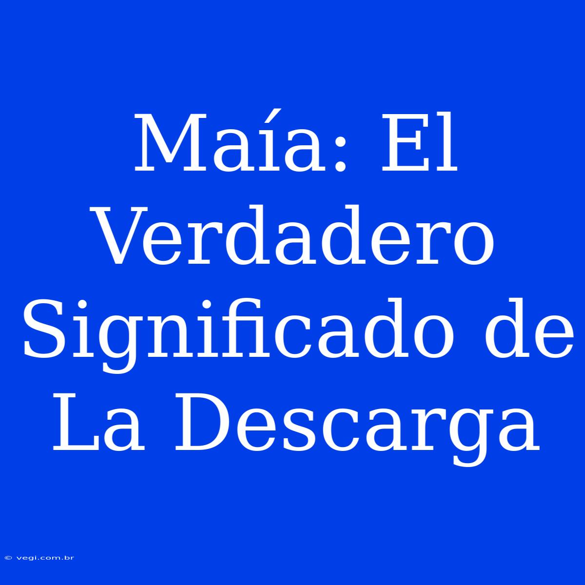 Maía: El Verdadero Significado De La Descarga