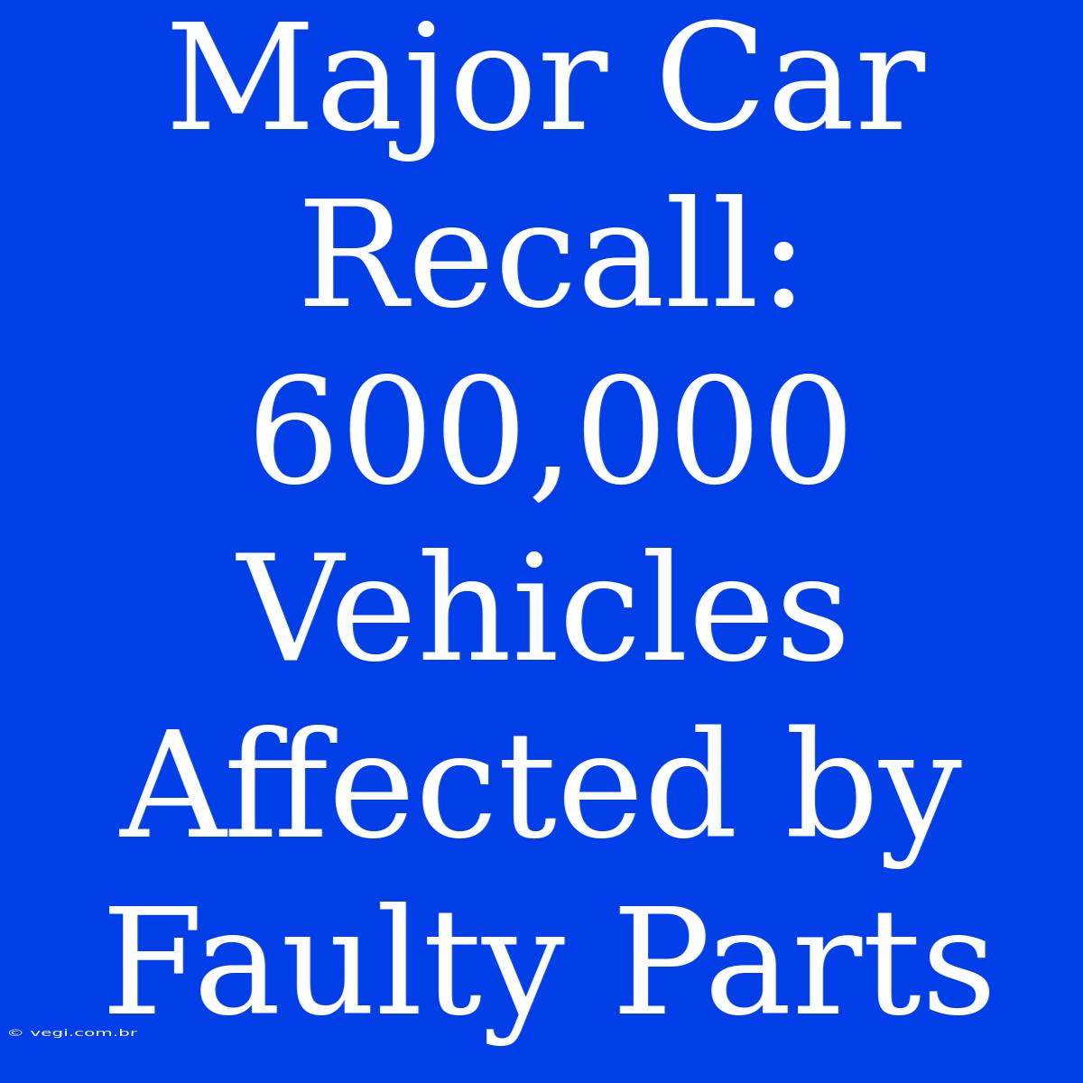 Major Car Recall: 600,000 Vehicles Affected By Faulty Parts