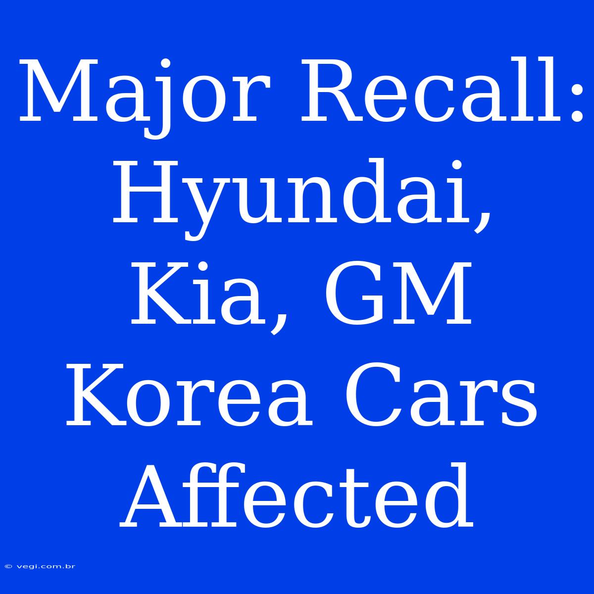 Major Recall: Hyundai, Kia, GM Korea Cars Affected