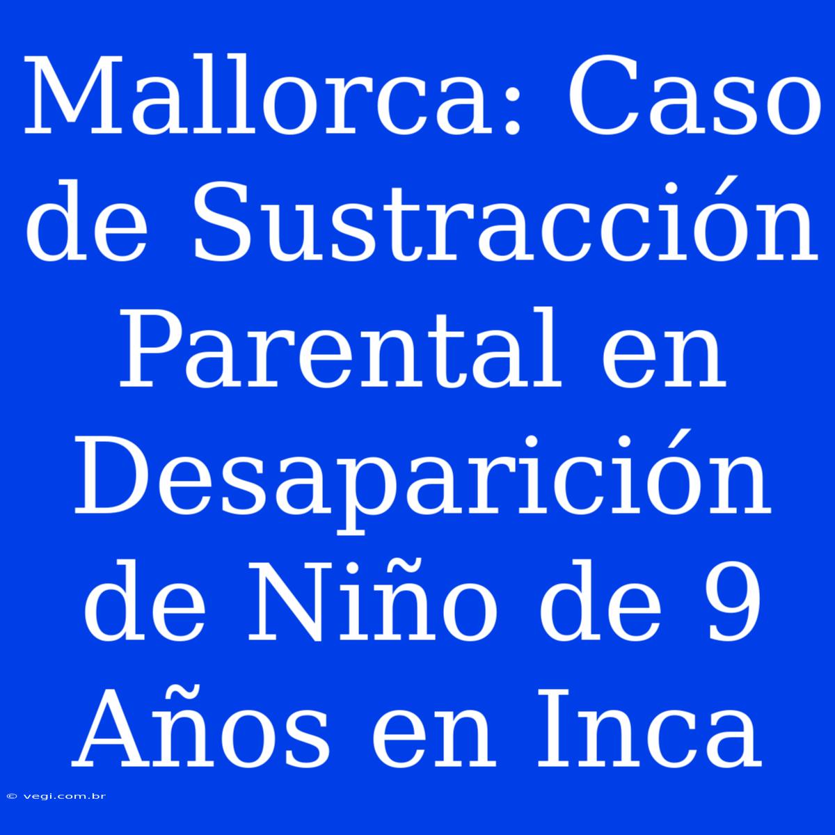 Mallorca: Caso De Sustracción Parental En Desaparición De Niño De 9 Años En Inca