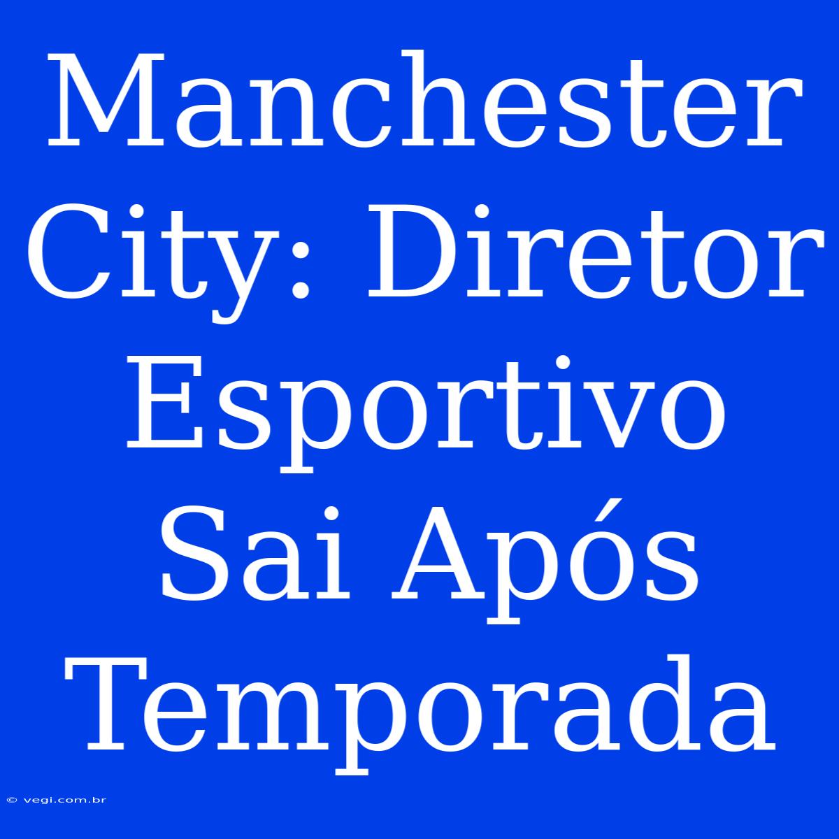 Manchester City: Diretor Esportivo Sai Após Temporada