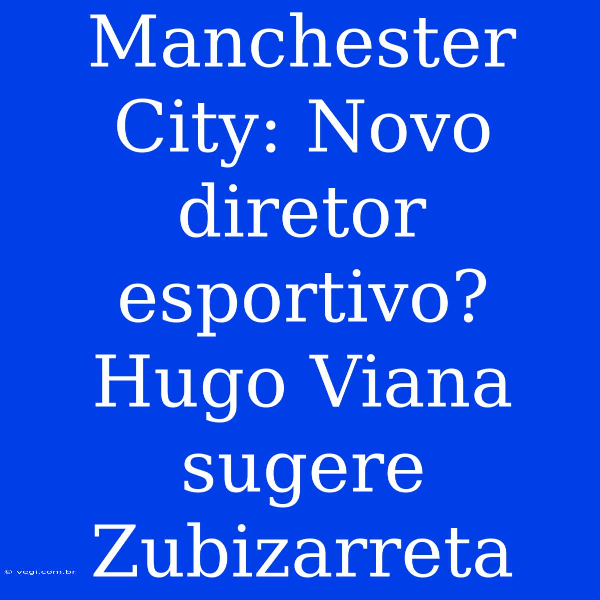 Manchester City: Novo Diretor Esportivo? Hugo Viana Sugere Zubizarreta