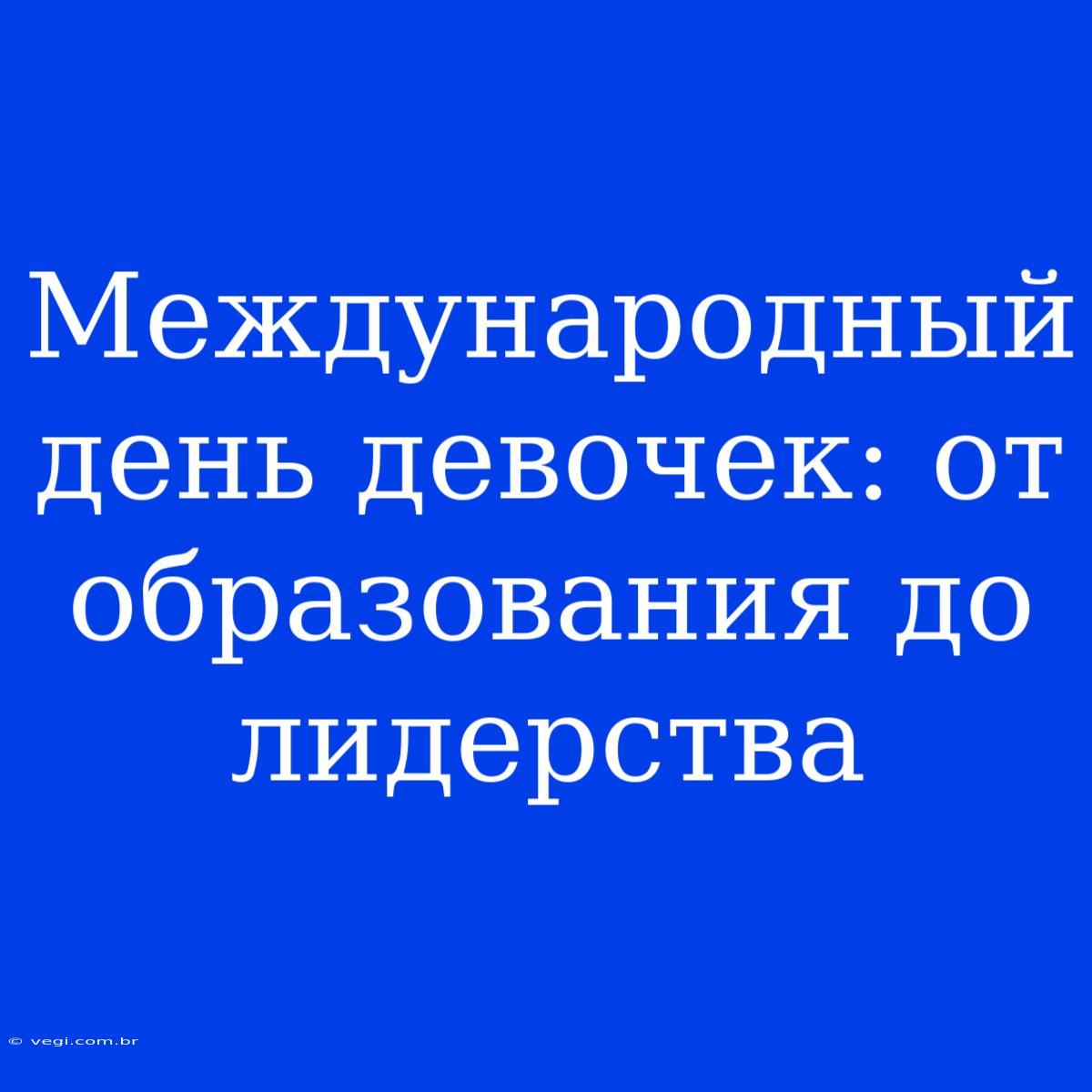 Международный День Девочек: От Образования До Лидерства