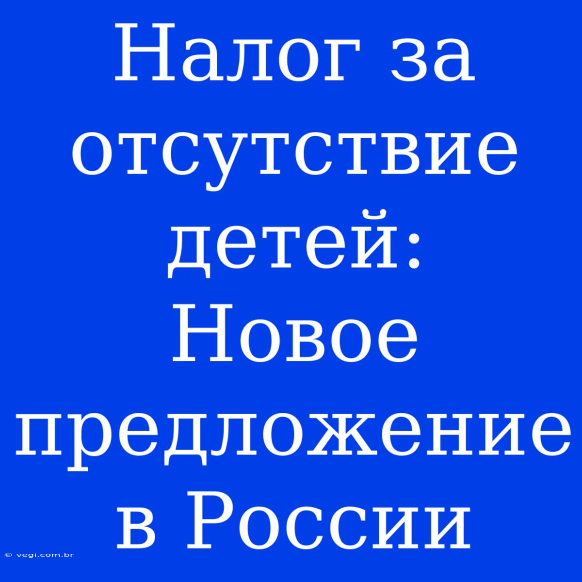 Налог За Отсутствие Детей:  Новое Предложение В России