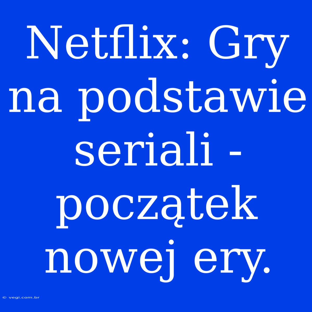 Netflix: Gry Na Podstawie Seriali - Początek Nowej Ery.