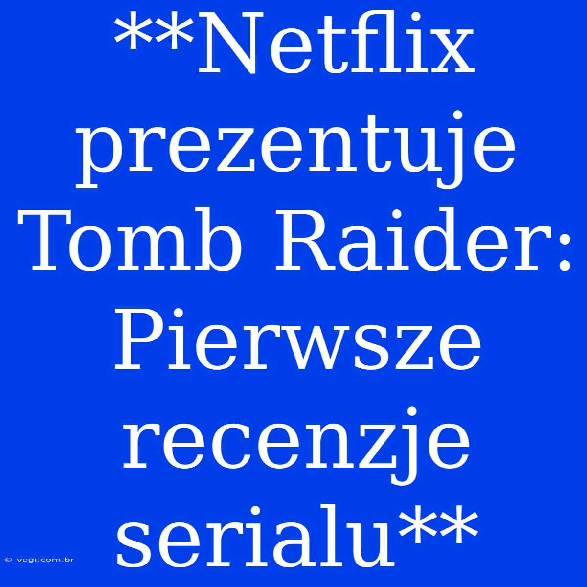 **Netflix Prezentuje Tomb Raider: Pierwsze Recenzje Serialu**