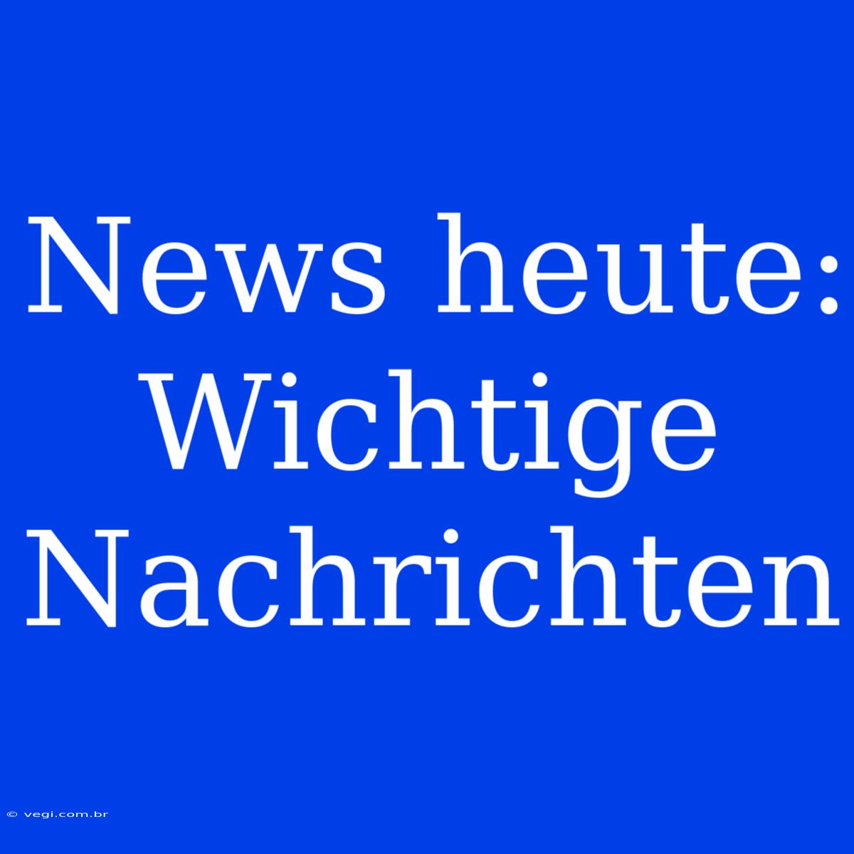 News Heute: Wichtige Nachrichten