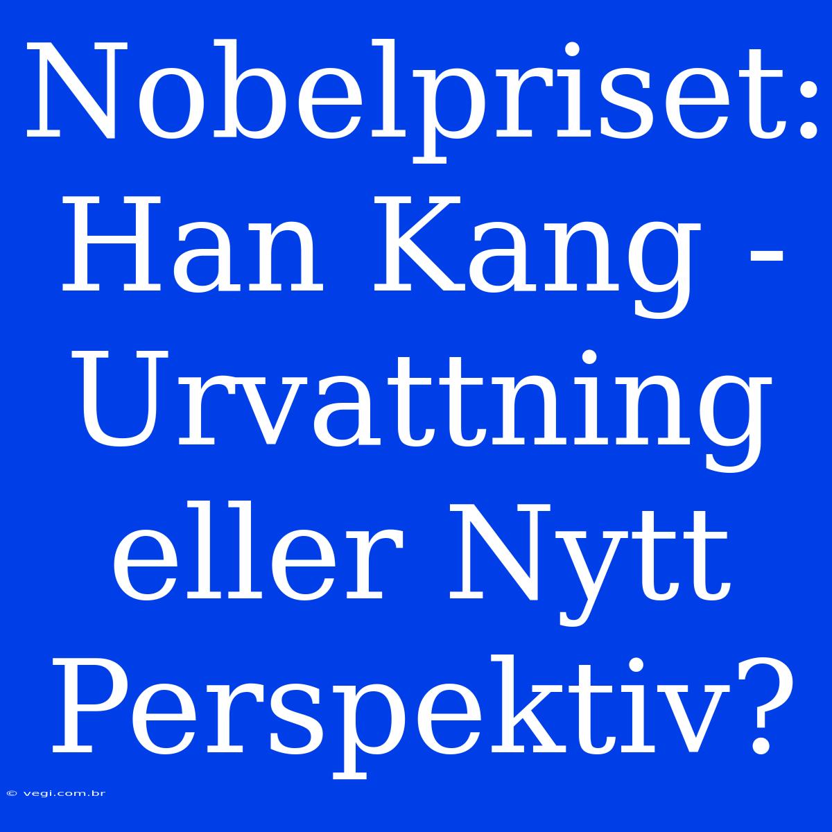 Nobelpriset: Han Kang - Urvattning Eller Nytt Perspektiv?