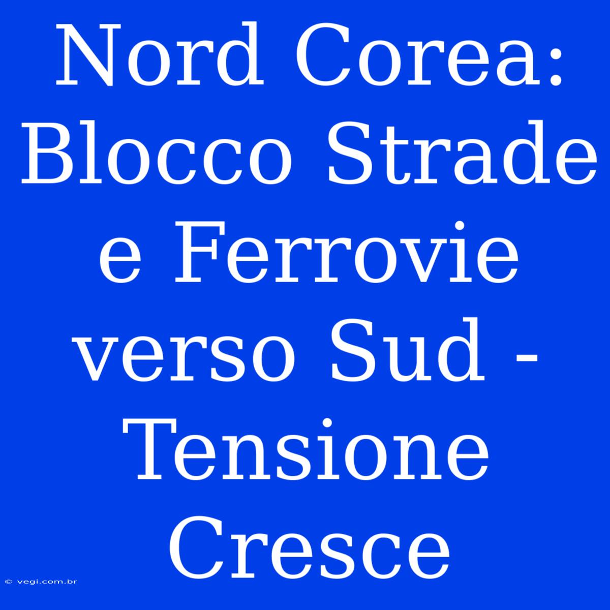 Nord Corea: Blocco Strade E Ferrovie Verso Sud - Tensione Cresce 