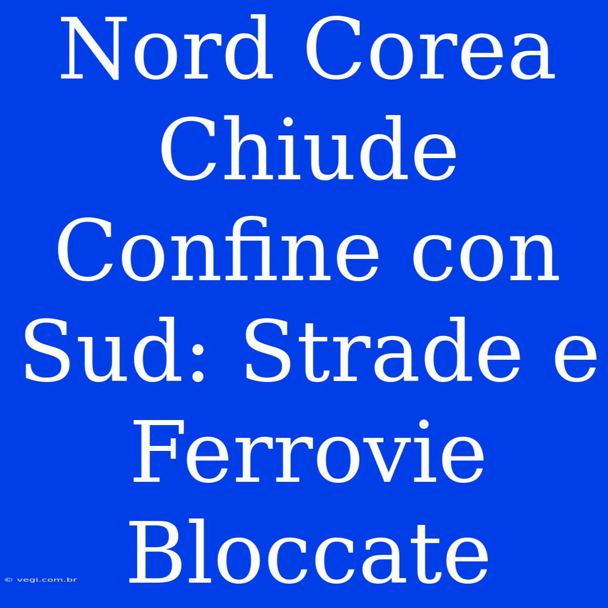 Nord Corea Chiude Confine Con Sud: Strade E Ferrovie Bloccate