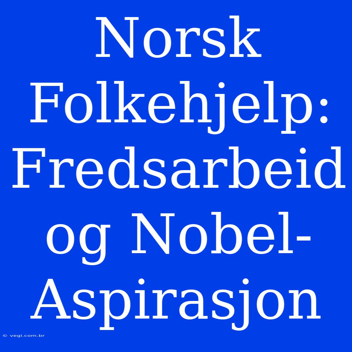 Norsk Folkehjelp: Fredsarbeid Og Nobel-Aspirasjon