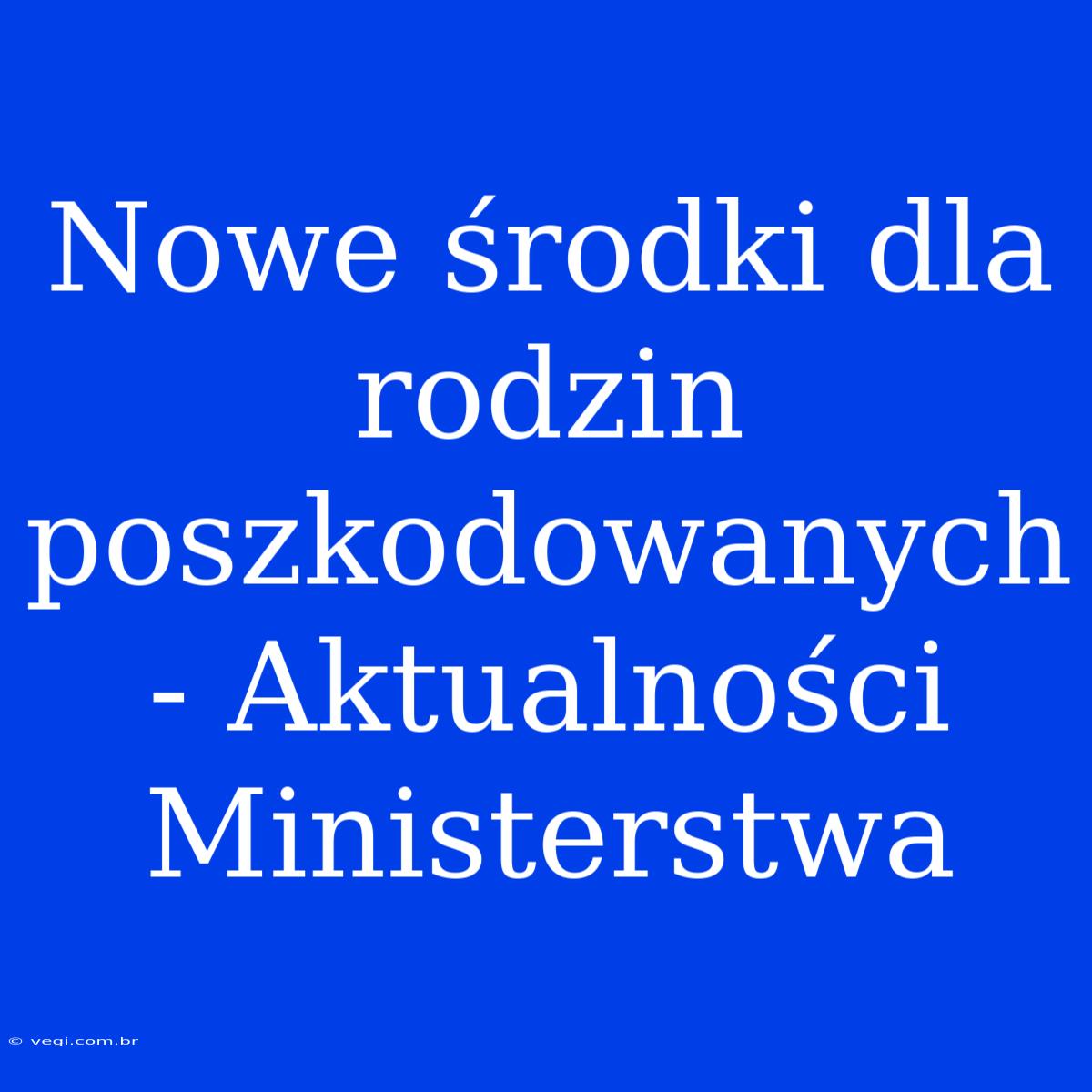 Nowe Środki Dla Rodzin Poszkodowanych - Aktualności Ministerstwa