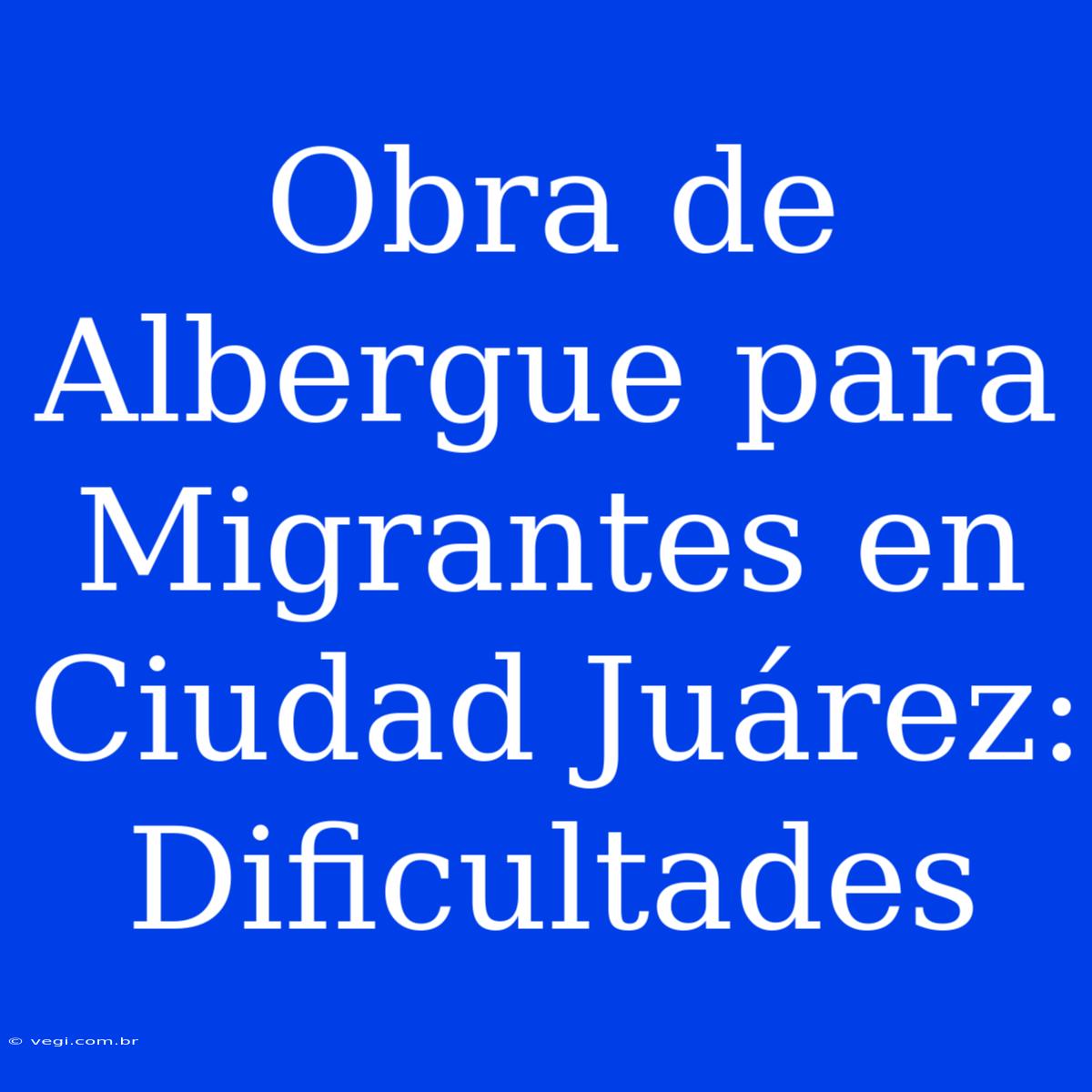 Obra De Albergue Para Migrantes En Ciudad Juárez: Dificultades 