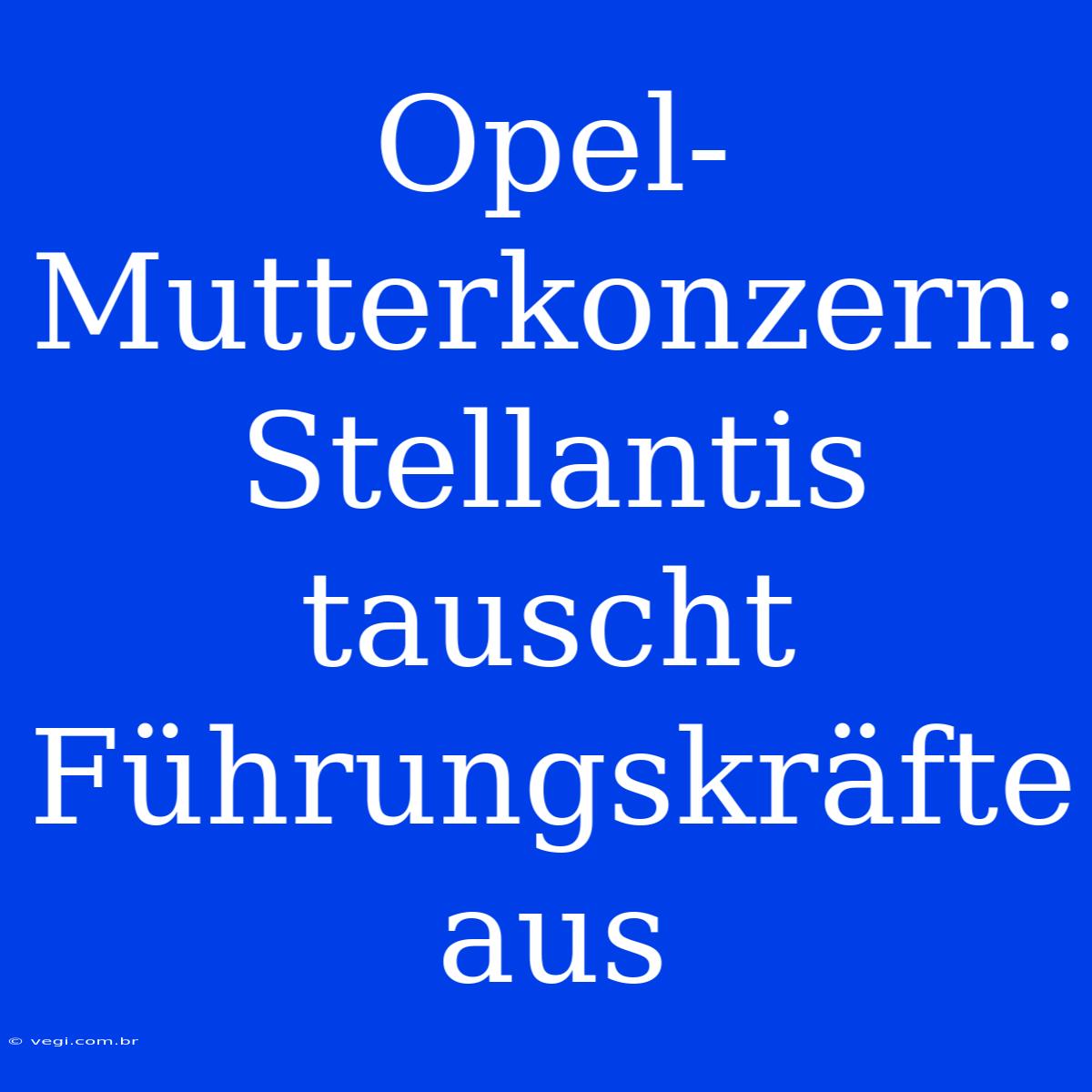 Opel-Mutterkonzern: Stellantis Tauscht Führungskräfte Aus