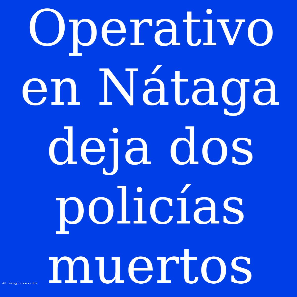 Operativo En Nátaga Deja Dos Policías Muertos