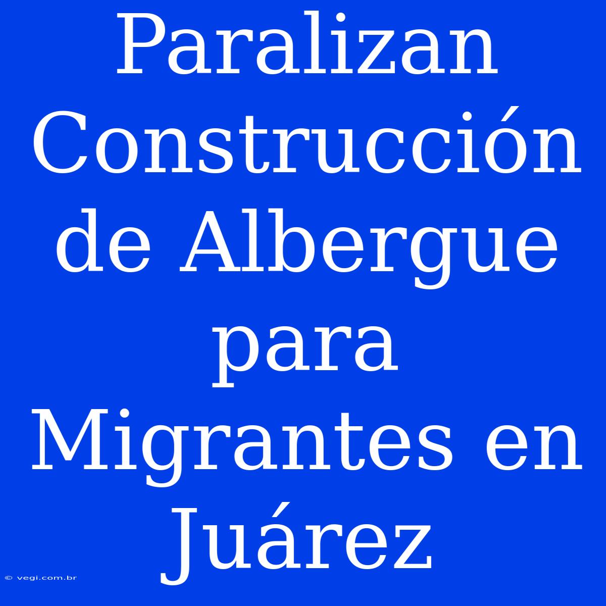 Paralizan Construcción De Albergue Para Migrantes En Juárez