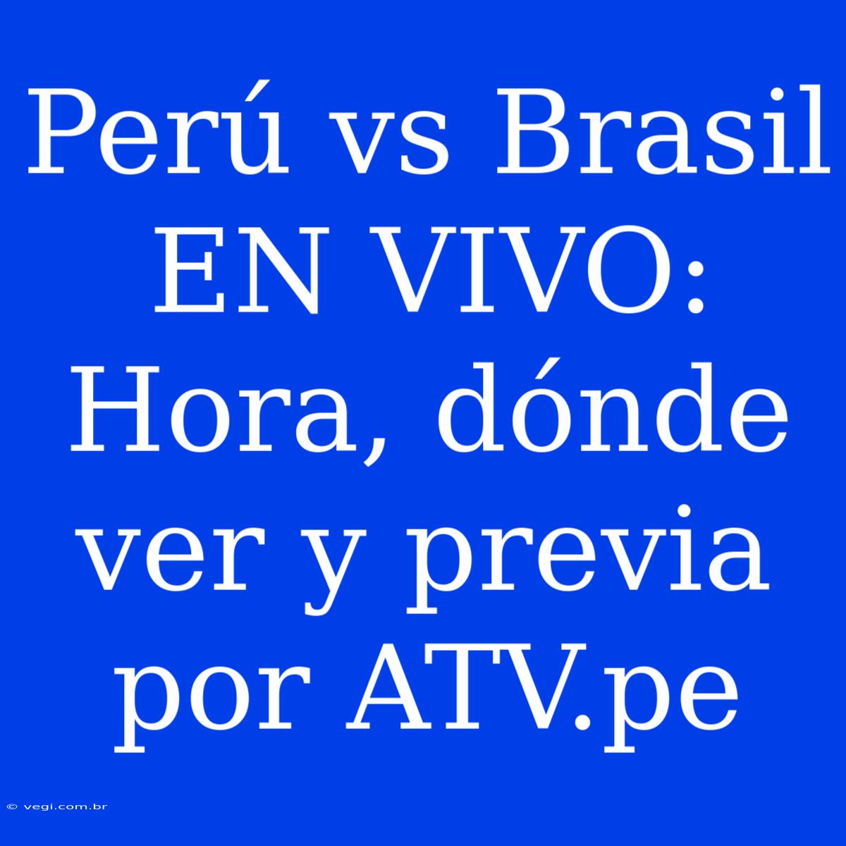 Perú Vs Brasil EN VIVO: Hora, Dónde Ver Y Previa Por ATV.pe