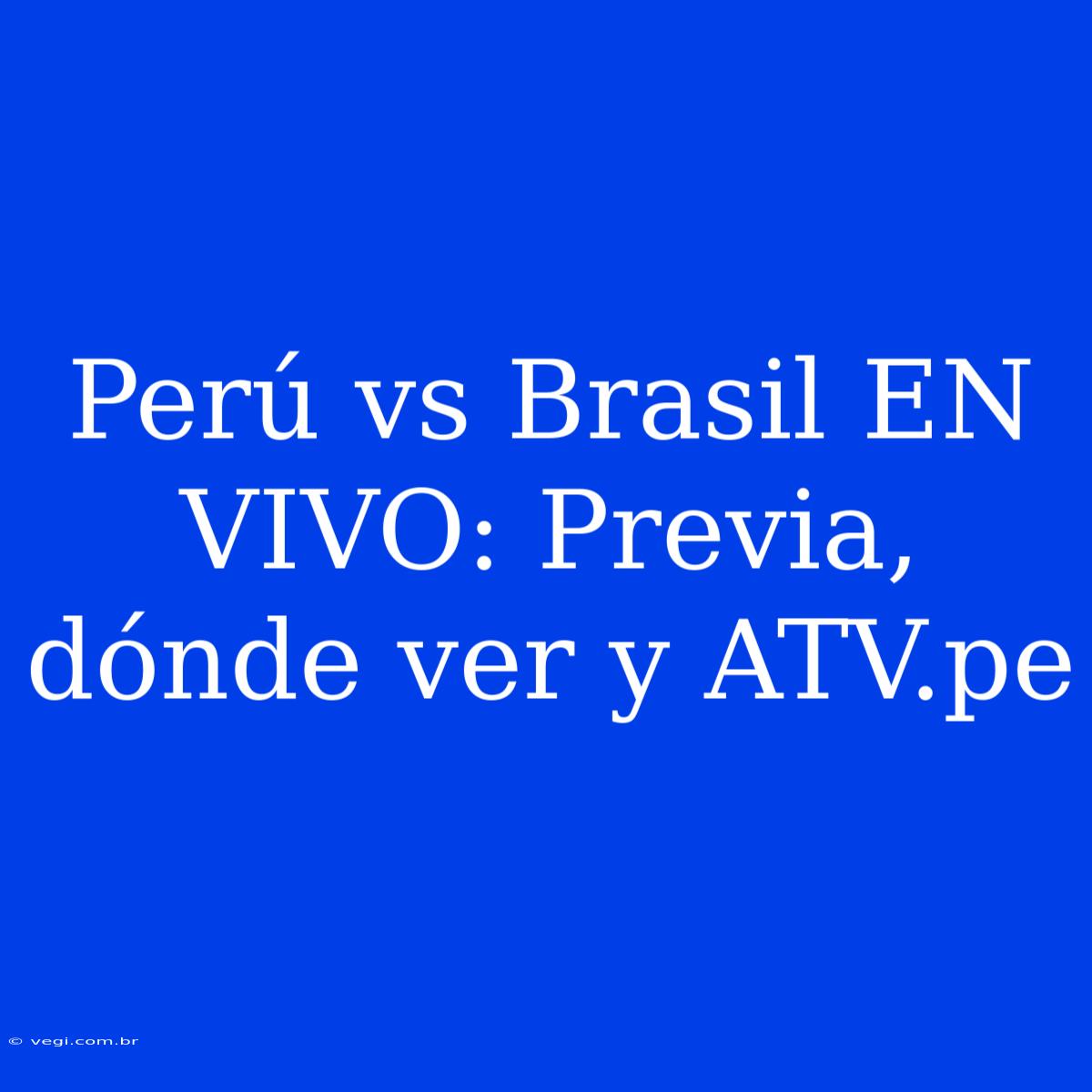 Perú Vs Brasil EN VIVO: Previa, Dónde Ver Y ATV.pe