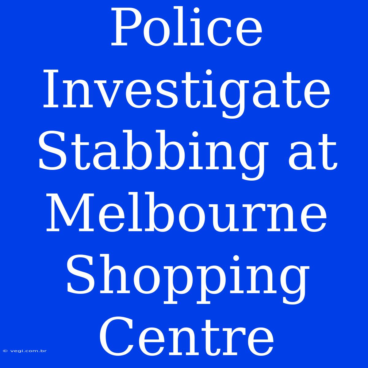 Police Investigate Stabbing At Melbourne Shopping Centre