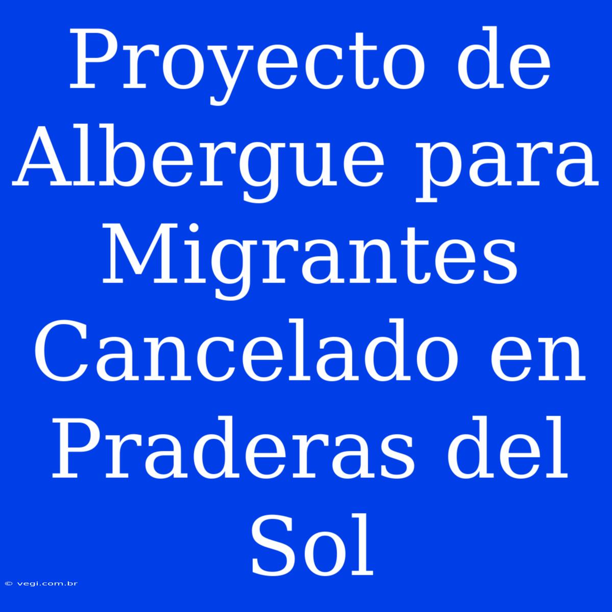 Proyecto De Albergue Para Migrantes Cancelado En Praderas Del Sol 