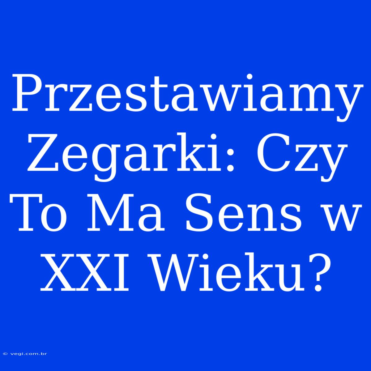 Przestawiamy Zegarki: Czy To Ma Sens W XXI Wieku?