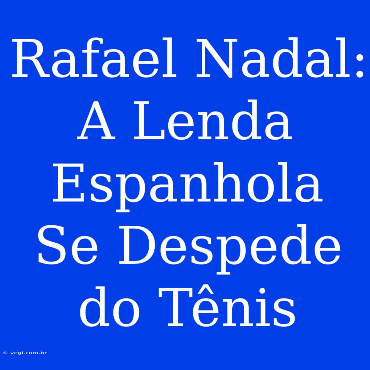 Rafael Nadal: A Lenda Espanhola Se Despede Do Tênis