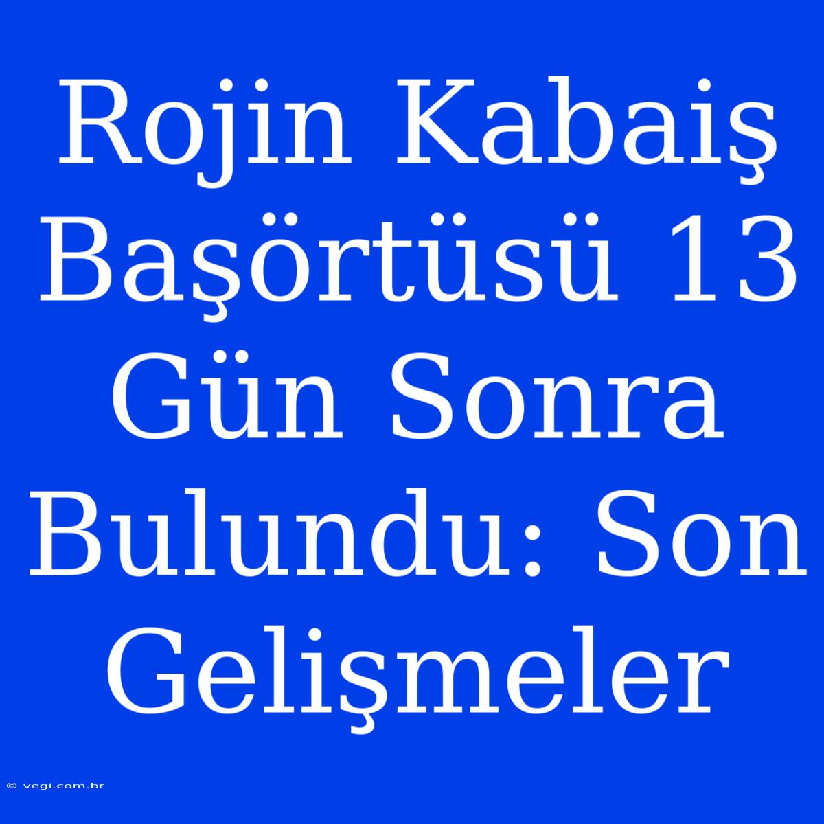 Rojin Kabaiş Başörtüsü 13 Gün Sonra Bulundu: Son Gelişmeler