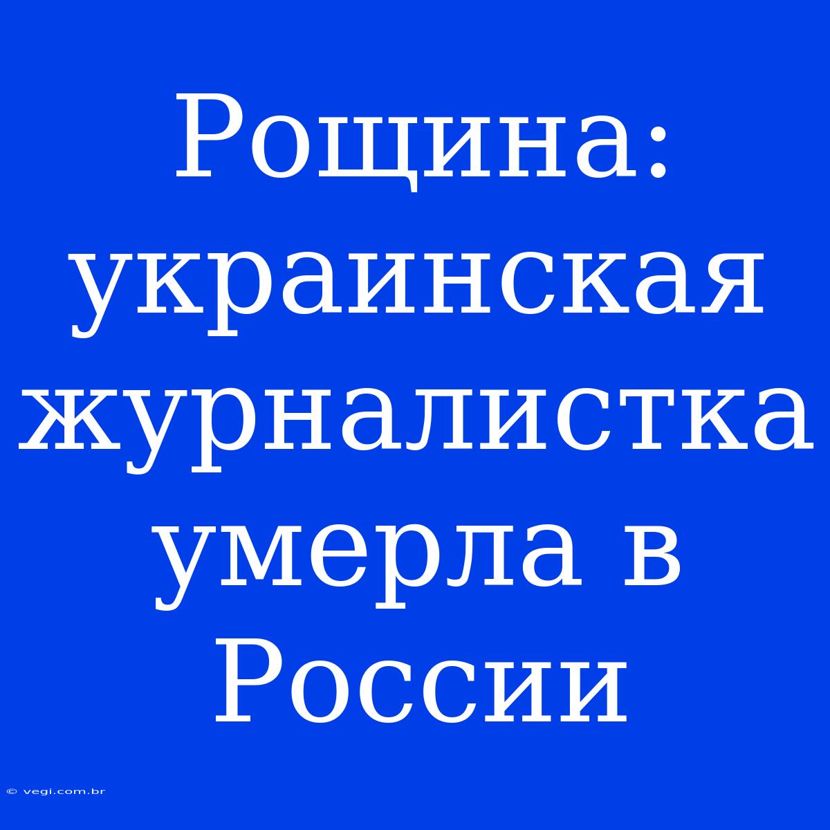 Рощина: Украинская Журналистка Умерла В России