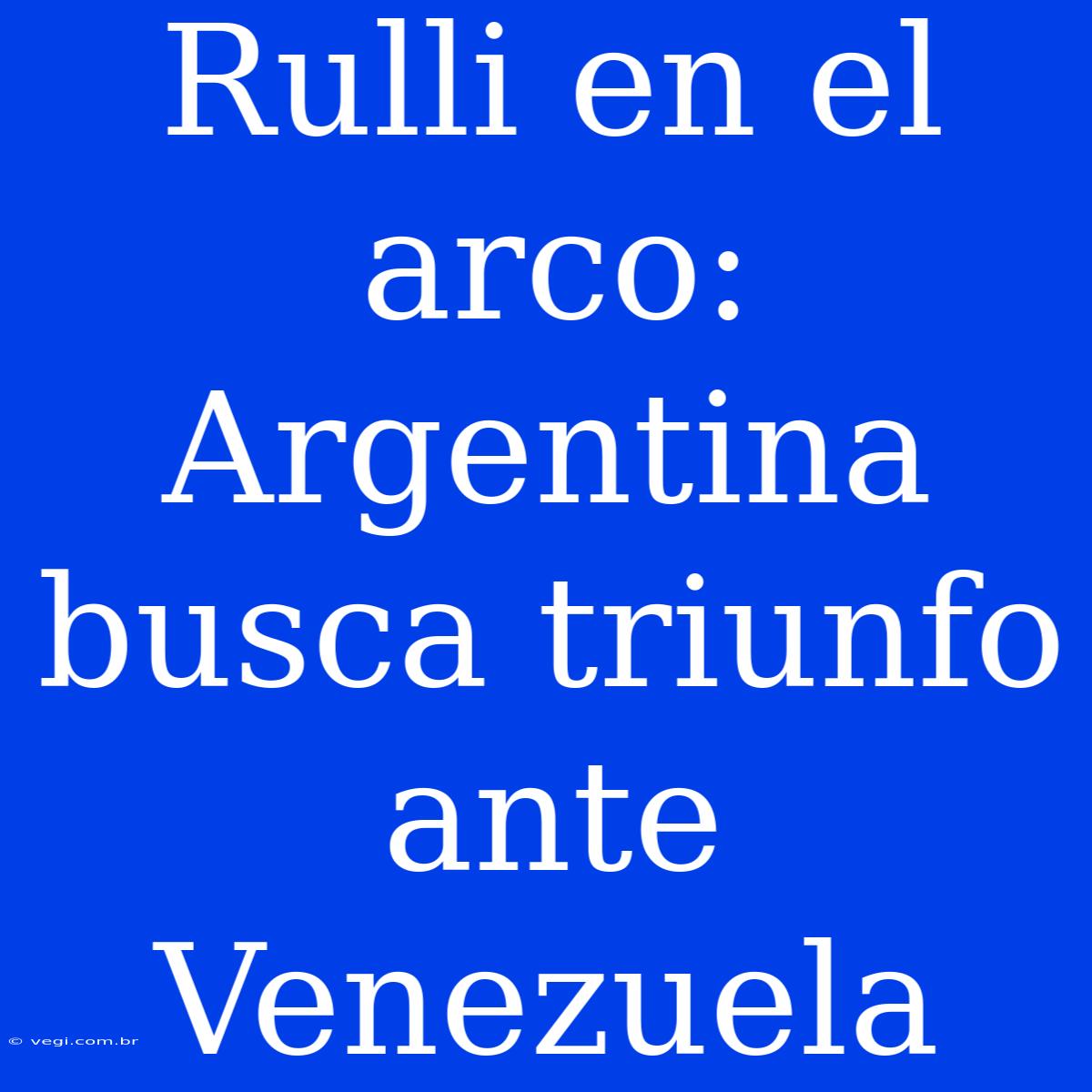 Rulli En El Arco: Argentina Busca Triunfo Ante Venezuela 