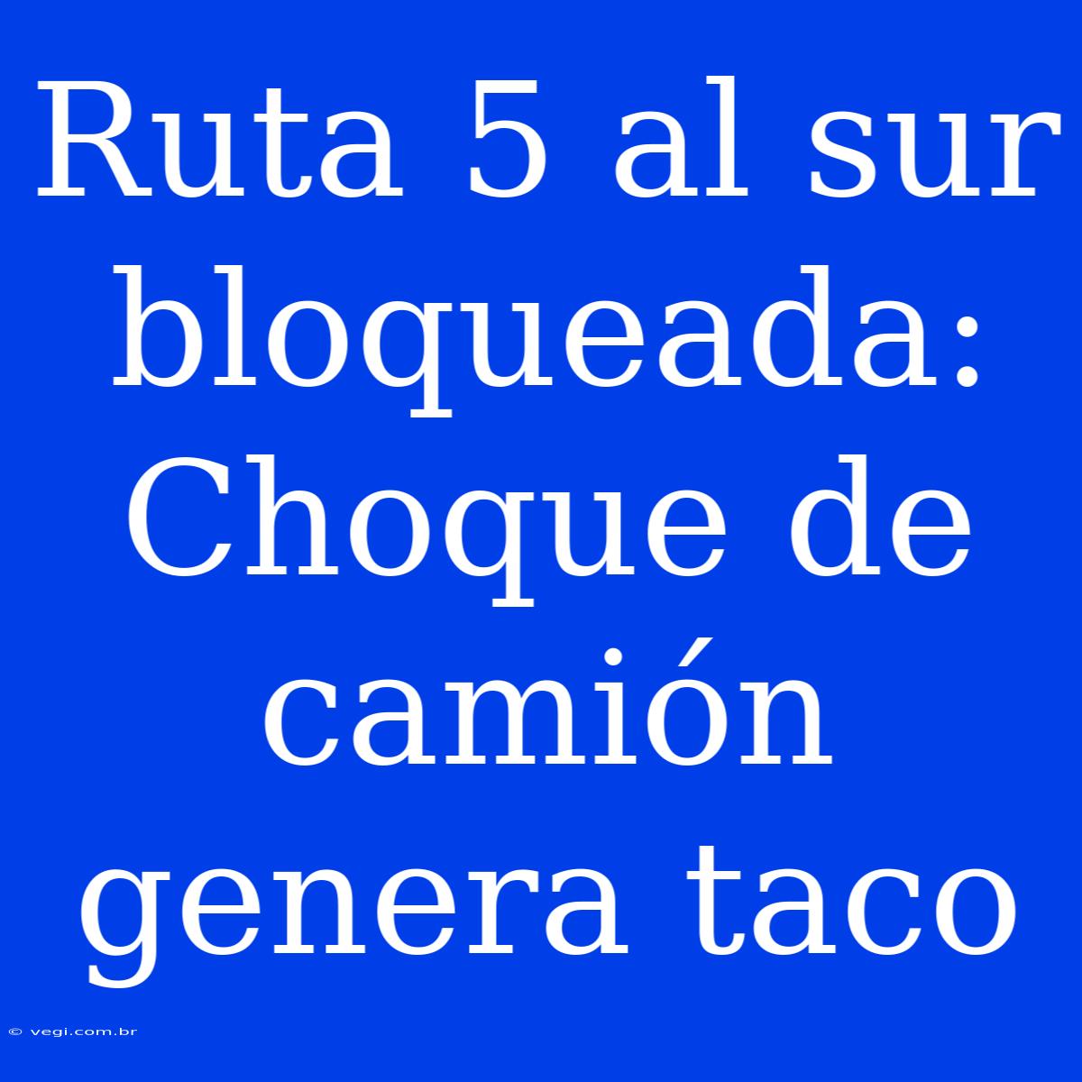 Ruta 5 Al Sur Bloqueada: Choque De Camión Genera Taco