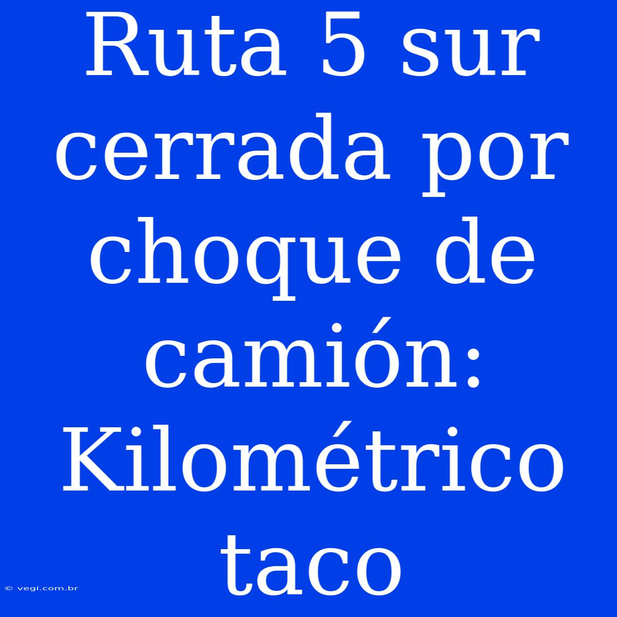 Ruta 5 Sur Cerrada Por Choque De Camión: Kilométrico Taco