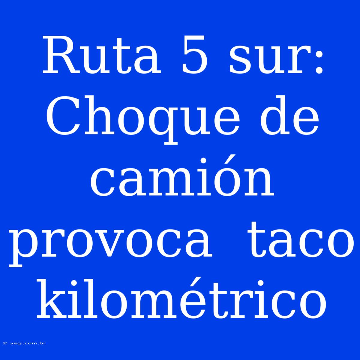 Ruta 5 Sur:  Choque De Camión Provoca  Taco Kilométrico