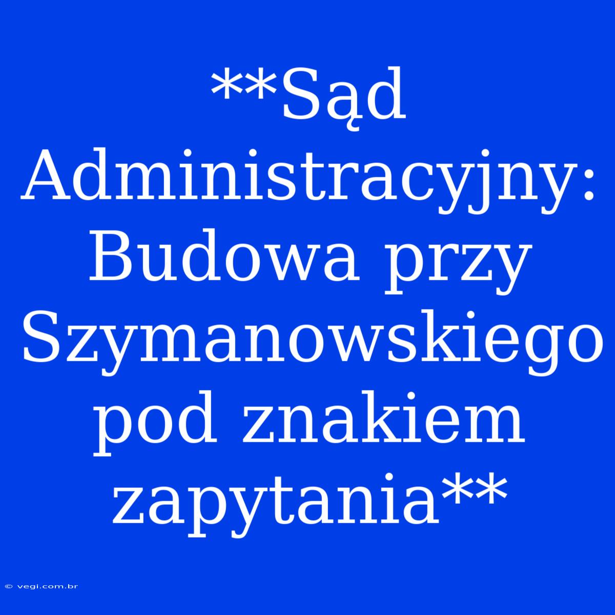 **Sąd Administracyjny: Budowa Przy Szymanowskiego Pod Znakiem Zapytania** 