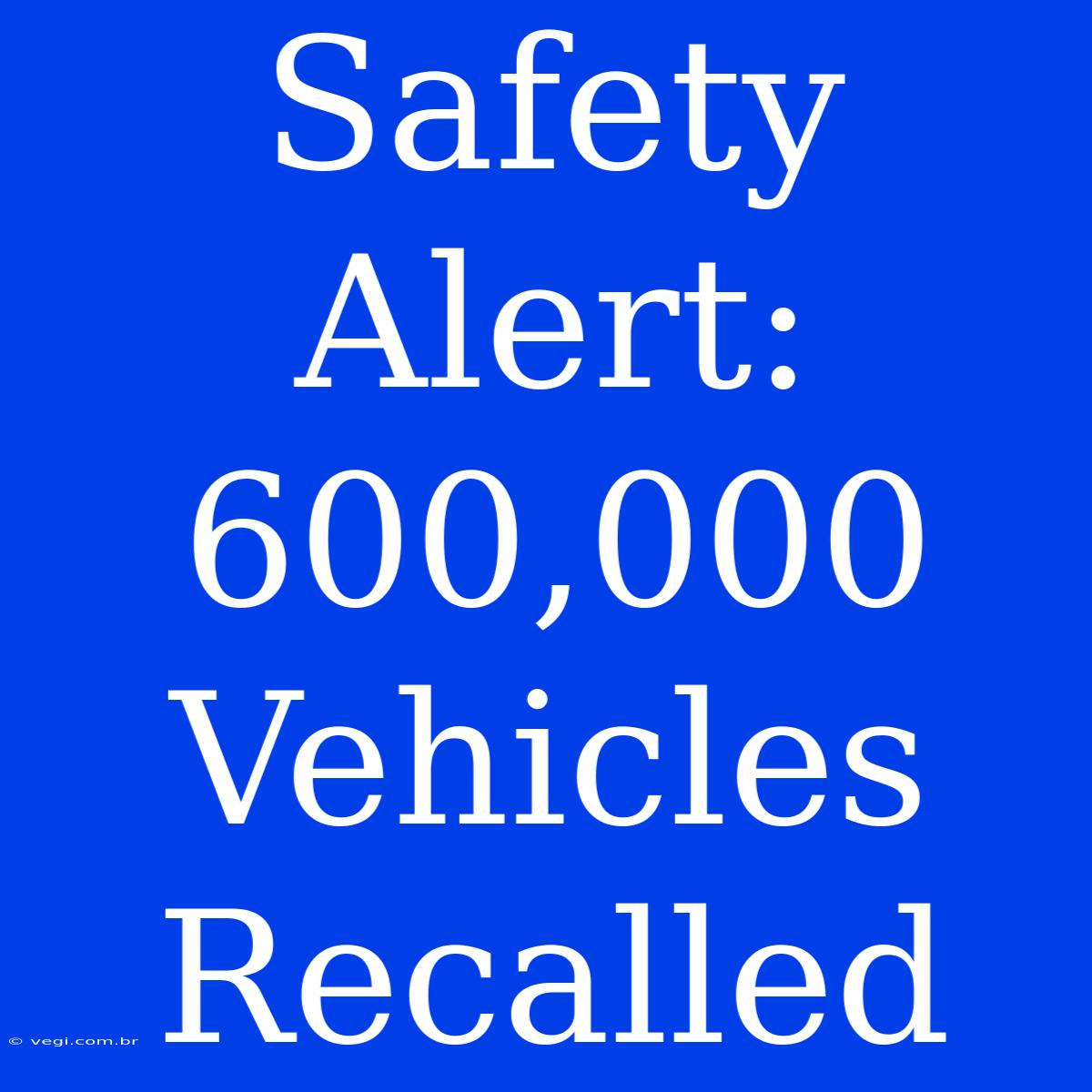 Safety Alert: 600,000 Vehicles Recalled