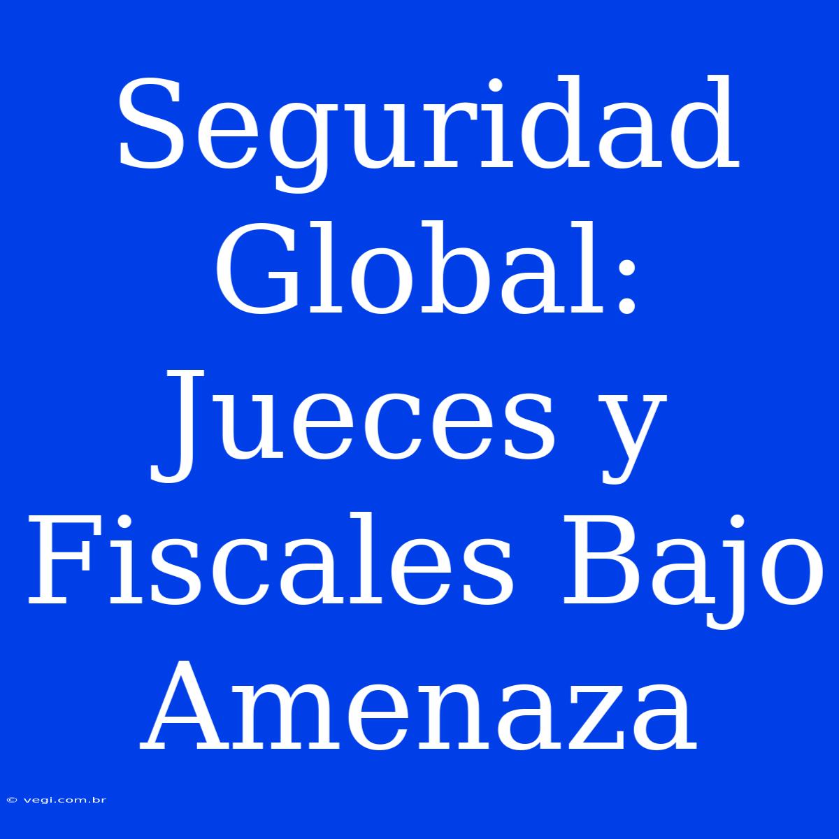 Seguridad Global: Jueces Y Fiscales Bajo Amenaza