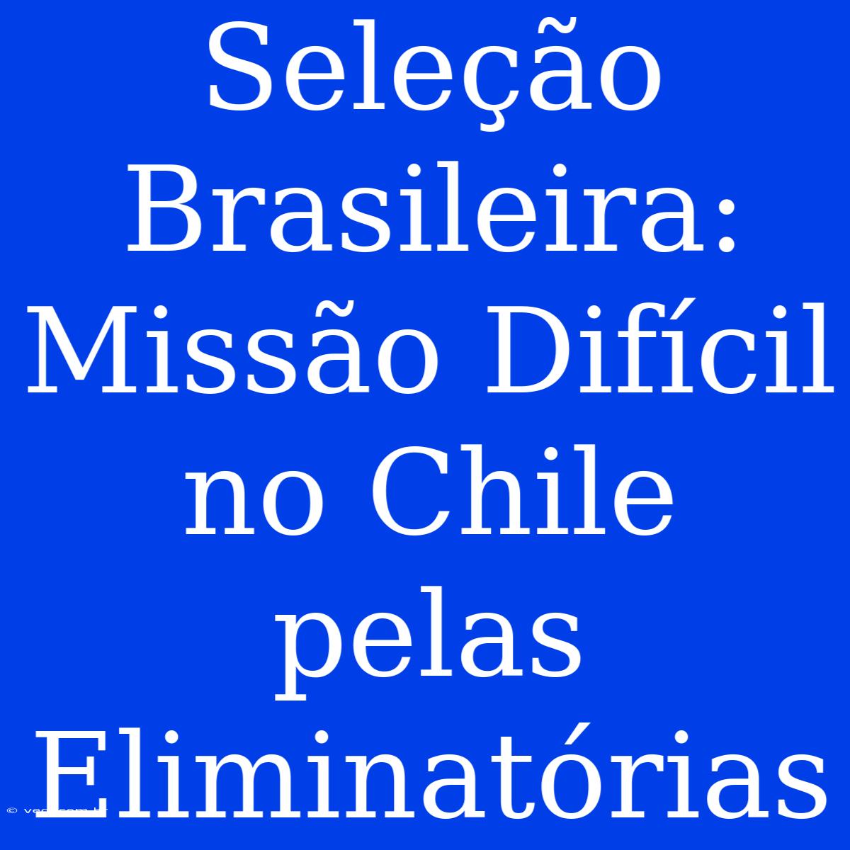 Seleção Brasileira: Missão Difícil No Chile Pelas Eliminatórias