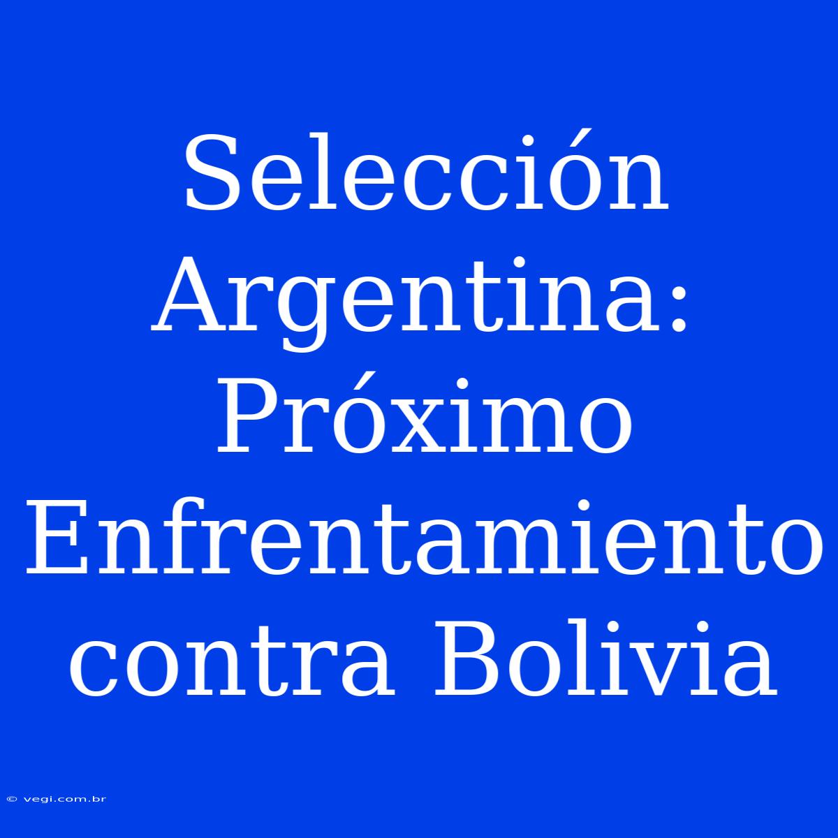 Selección Argentina: Próximo Enfrentamiento Contra Bolivia