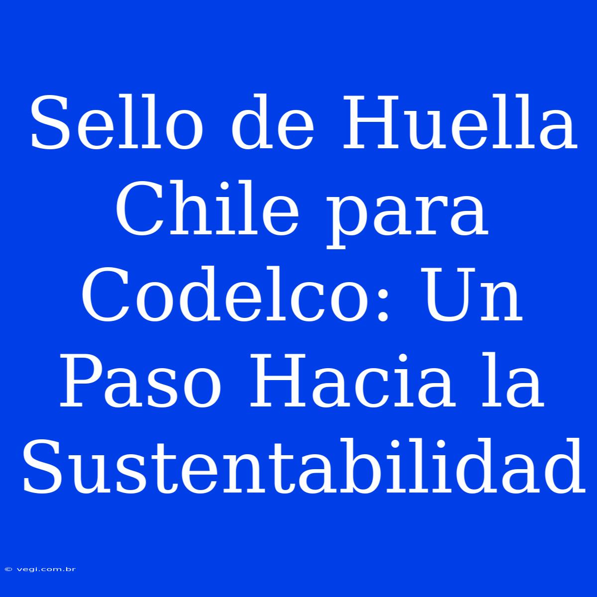 Sello De Huella Chile Para Codelco: Un Paso Hacia La Sustentabilidad 