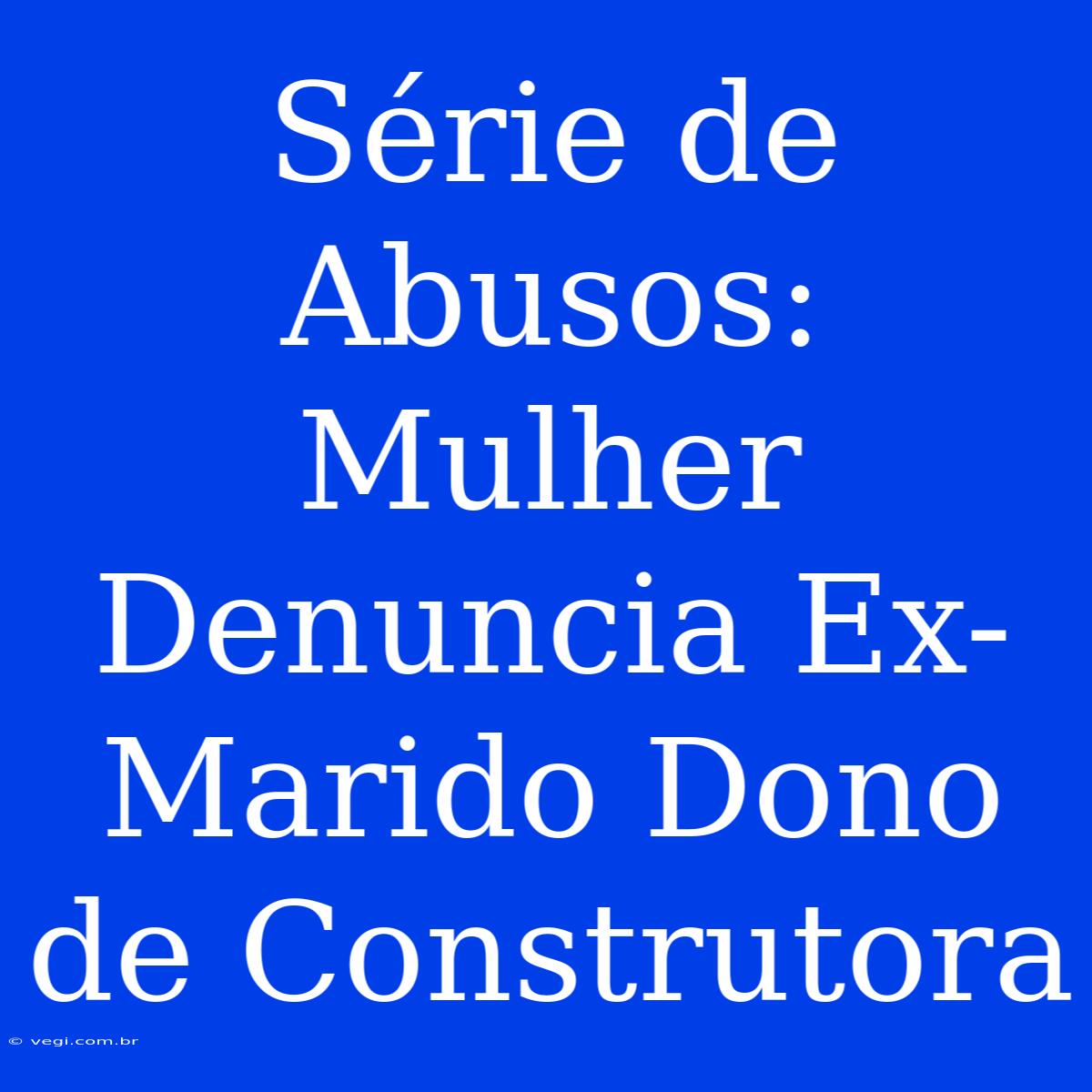 Série De Abusos: Mulher Denuncia Ex-Marido Dono De Construtora