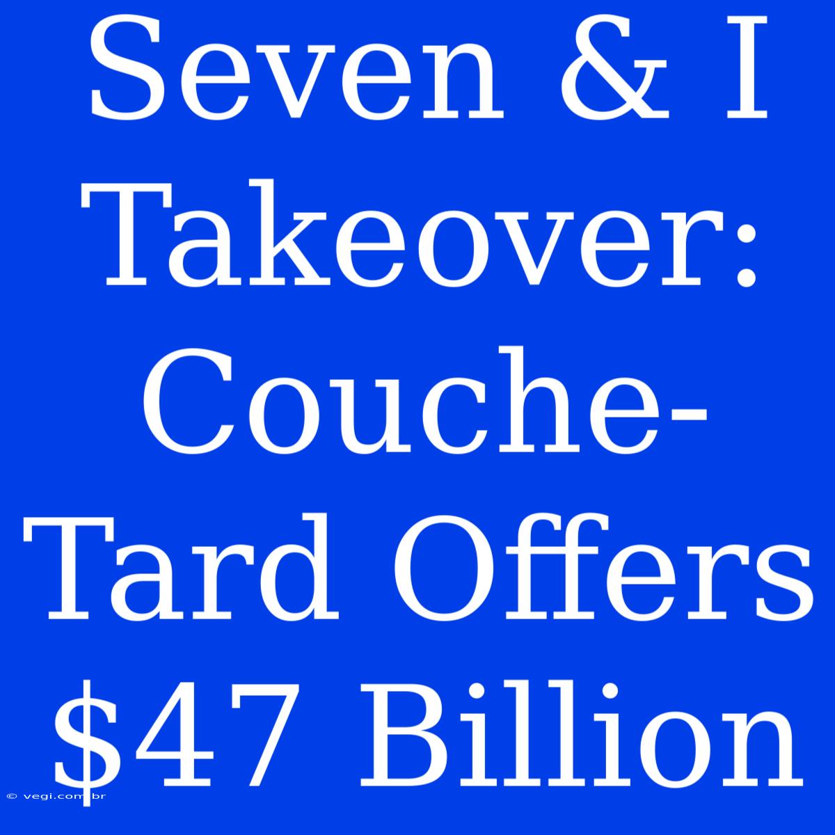 Seven & I Takeover: Couche-Tard Offers $47 Billion 