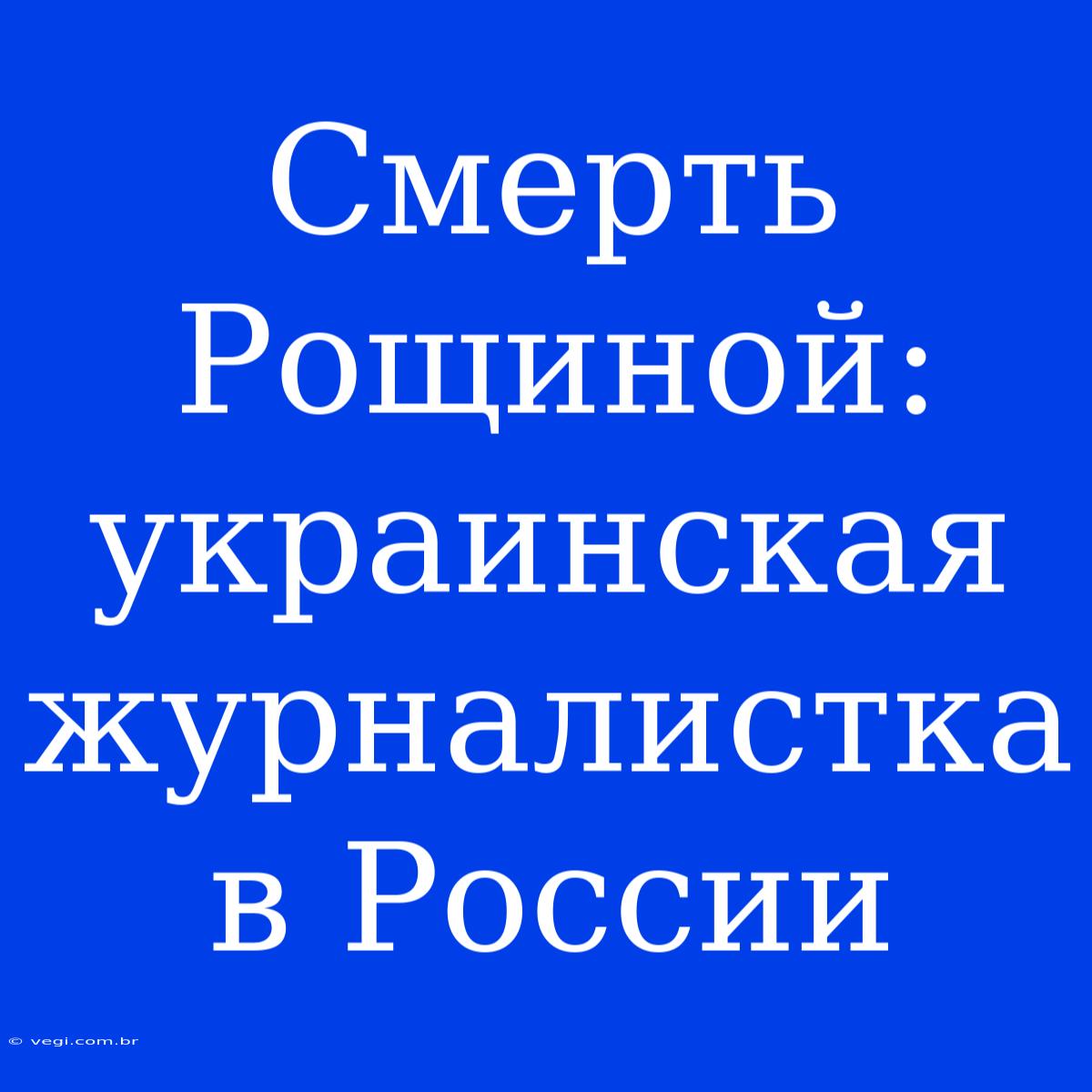 Смерть Рощиной: Украинская Журналистка В России