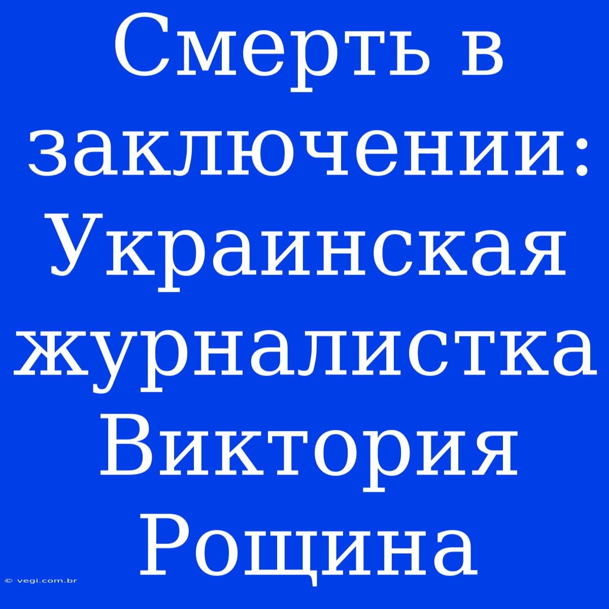 Смерть В Заключении: Украинская Журналистка Виктория Рощина 