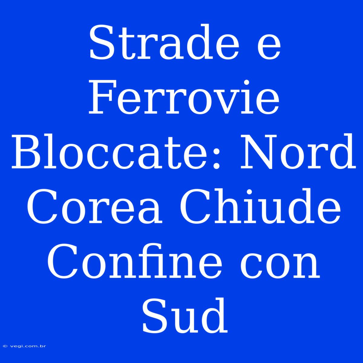 Strade E Ferrovie Bloccate: Nord Corea Chiude Confine Con Sud