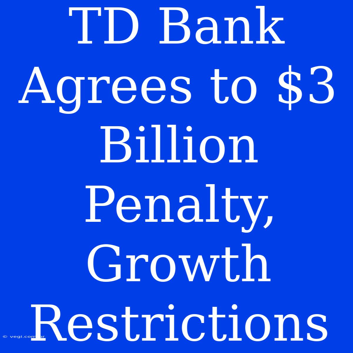 TD Bank Agrees To $3 Billion Penalty, Growth Restrictions