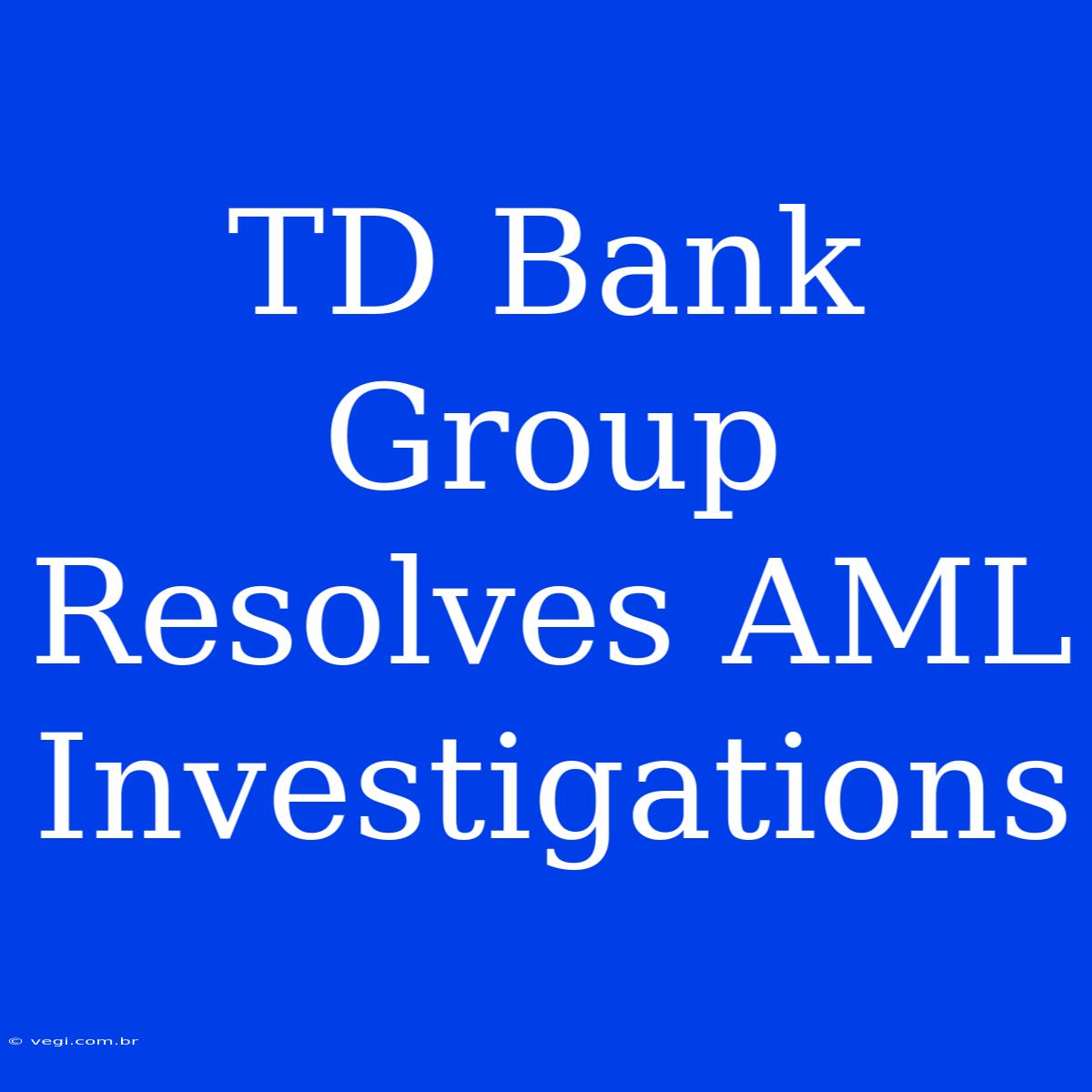 TD Bank Group Resolves AML Investigations