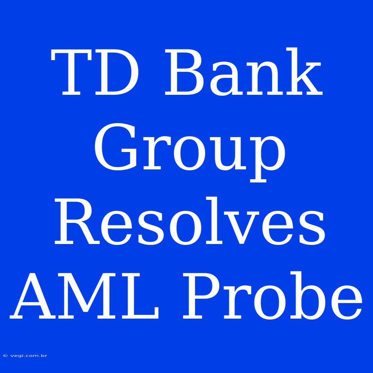 TD Bank Group Resolves AML Probe